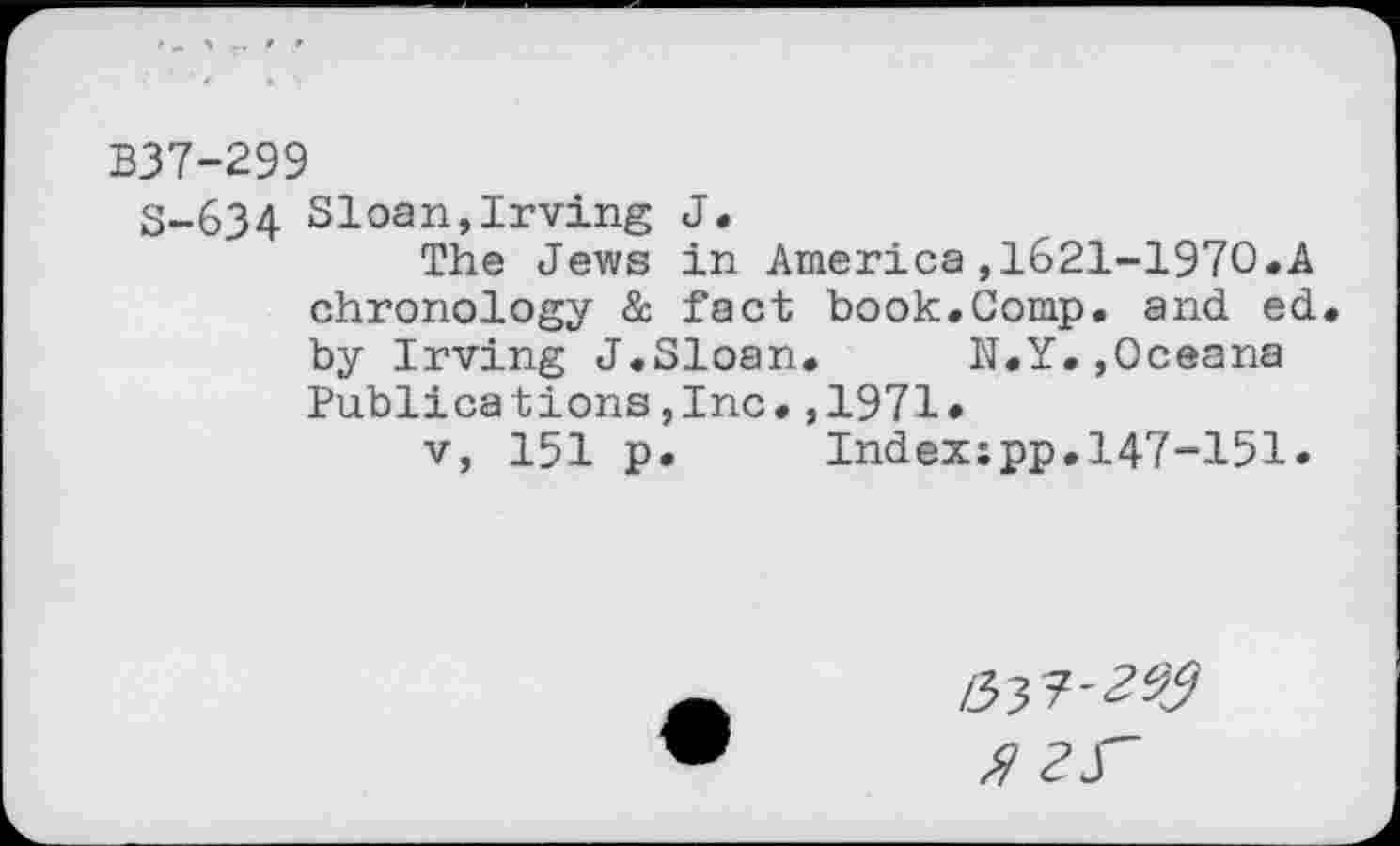 ﻿B37-299
S-634 Sloan,Irving J.
The Jews in America,1621-1970.A chronology &. fact book.Comp, and ed by Irving J.Sloan. N.Y.,Oceana Publica tions,Inc•,1971•
v, 151 p. Indexspp.147-151.
/33?'^